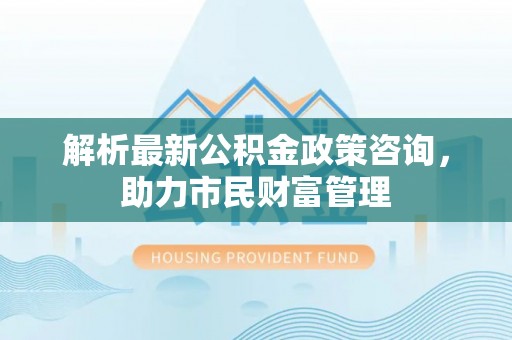 罗江解析最新公积金政策咨询，助力市民财富管理