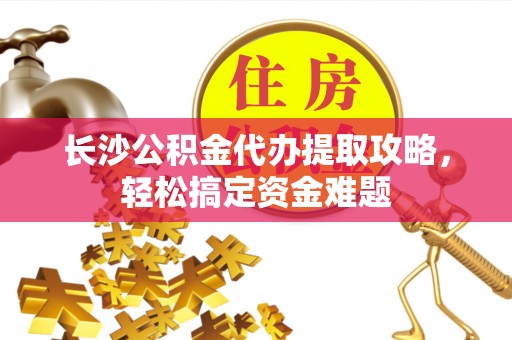 罗江长沙公积金代办提取攻略，轻松搞定资金难题