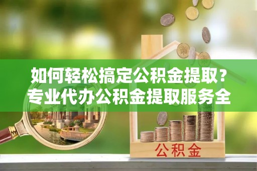 罗江如何轻松搞定公积金提取？专业代办公积金提取服务全解析