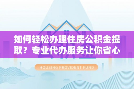 罗江如何轻松办理住房公积金提取？专业代办服务让你省心无忧