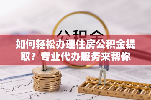 罗江如何轻松办理住房公积金提取？专业代办服务来帮你