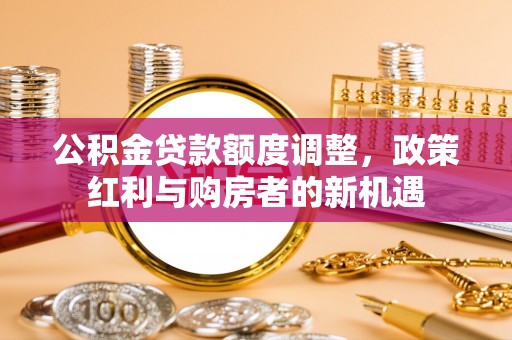 罗江公积金贷款额度调整，政策红利与购房者的新机遇