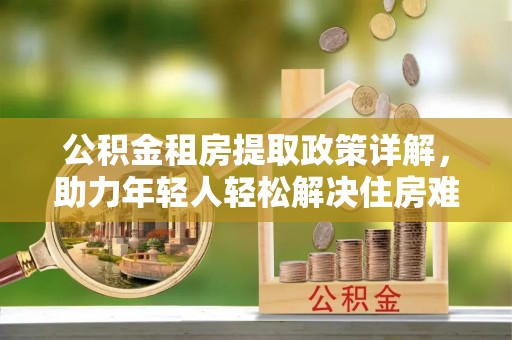 罗江公积金租房提取政策详解，助力年轻人轻松解决住房难题