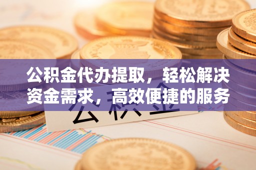 罗江公积金代办提取，轻松解决资金需求，高效便捷的服务选择