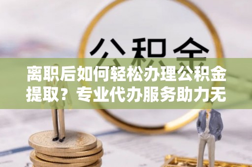 罗江离职后如何轻松办理公积金提取？专业代办服务助力无忧