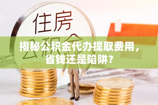 罗江揭秘公积金代办提取费用，省钱还是陷阱？