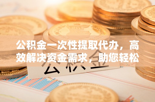 罗江公积金一次性提取代办，高效解决资金需求，助您轻松应对生活难题