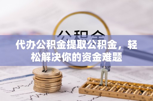 罗江代办公积金提取公积金，轻松解决你的资金难题