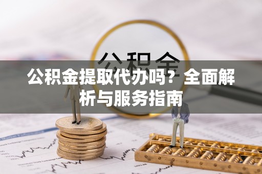 罗江公积金提取代办吗？全面解析与服务指南