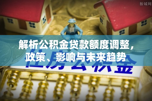 罗江解析公积金贷款额度调整，政策、影响与未来趋势