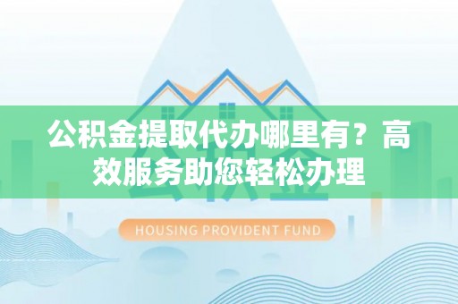 罗江公积金提取代办哪里有？高效服务助您轻松办理