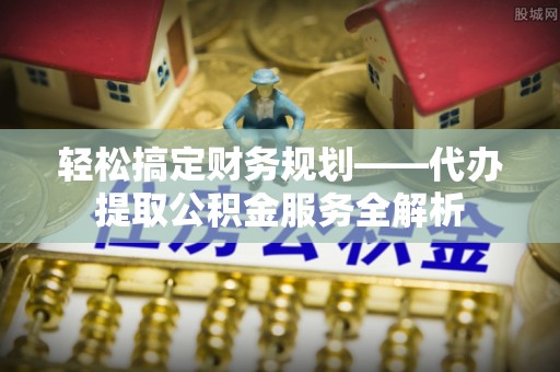 罗江轻松搞定财务规划——代办提取公积金服务全解析