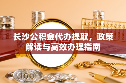 罗江长沙公积金代办提取，政策解读与高效办理指南