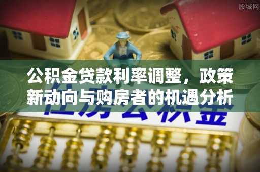 罗江公积金贷款利率调整，政策新动向与购房者的机遇分析