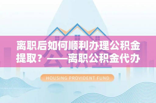 罗江离职后如何顺利办理公积金提取？——离职公积金代办提取全攻略