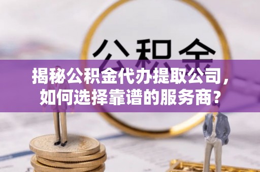 罗江揭秘公积金代办提取公司，如何选择靠谱的服务商？