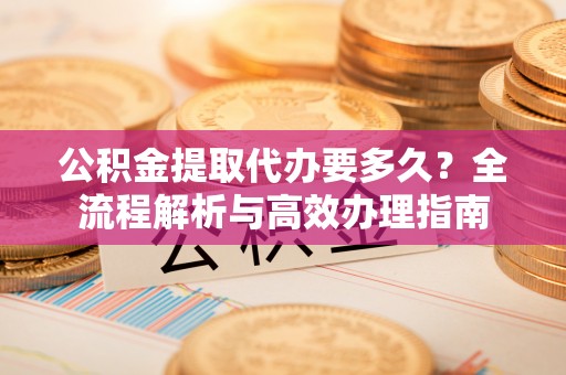 罗江公积金提取代办要多久？全流程解析与高效办理指南