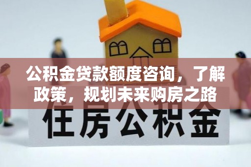 罗江公积金贷款额度咨询，了解政策，规划未来购房之路