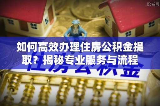 罗江如何高效办理住房公积金提取？揭秘专业服务与流程