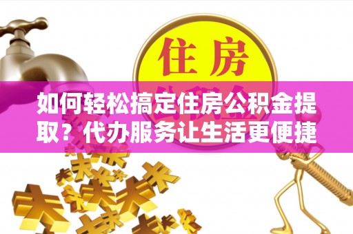 罗江如何轻松搞定住房公积金提取？代办服务让生活更便捷