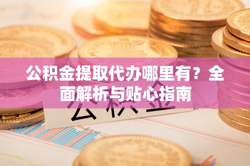 罗江公积金提取代办哪里有？全面解析与贴心指南