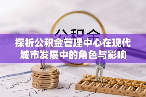 罗江探析公积金管理中心在现代城市发展中的角色与影响