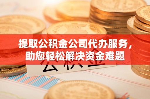罗江提取公积金公司代办服务，助您轻松解决资金难题