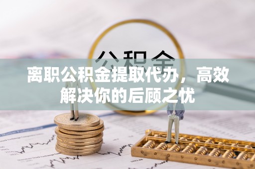 罗江离职公积金提取代办，高效解决你的后顾之忧