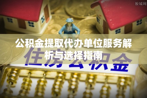 罗江公积金提取代办单位服务解析与选择指南