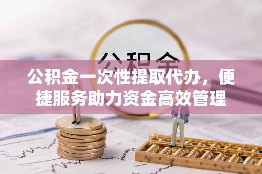 罗江公积金一次性提取代办，便捷服务助力资金高效管理