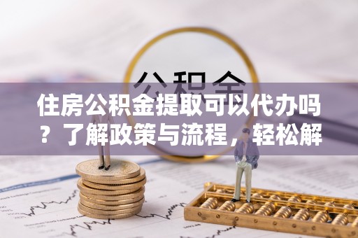 罗江住房公积金提取可以代办吗？了解政策与流程，轻松解决你的疑问