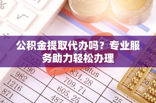 罗江公积金提取代办吗？专业服务助力轻松办理