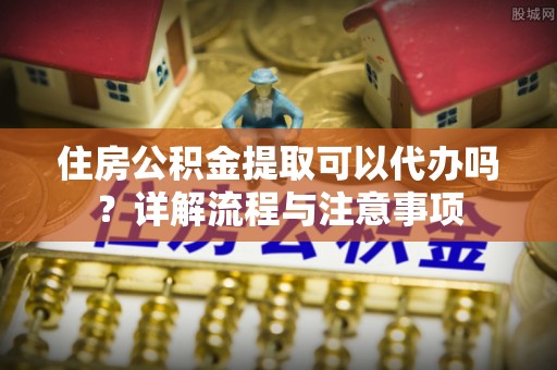 罗江住房公积金提取可以代办吗？详解流程与注意事项