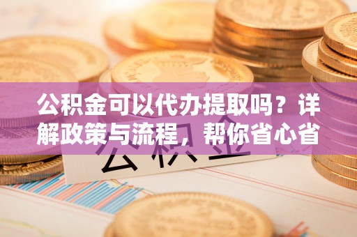 罗江公积金可以代办提取吗？详解政策与流程，帮你省心省力