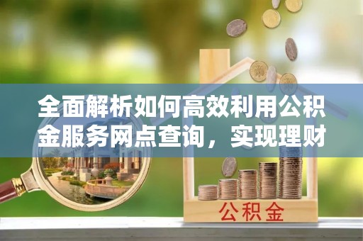罗江全面解析如何高效利用公积金服务网点查询，实现理财与生活优化