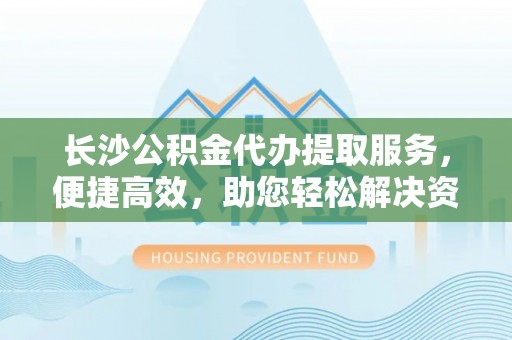 罗江长沙公积金代办提取服务，便捷高效，助您轻松解决资金需求