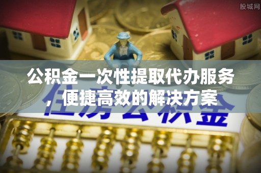 罗江公积金一次性提取代办服务，便捷高效的解决方案