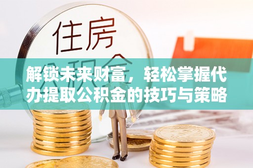 罗江解锁未来财富，轻松掌握代办提取公积金的技巧与策略