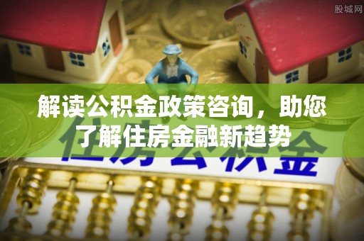罗江解读公积金政策咨询，助您了解住房金融新趋势