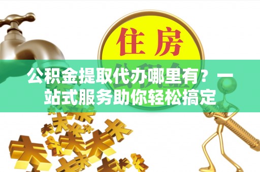 罗江公积金提取代办哪里有？一站式服务助你轻松搞定