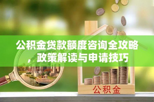 罗江公积金贷款额度咨询全攻略，政策解读与申请技巧