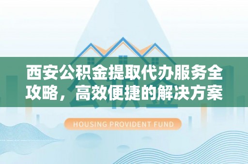罗江西安公积金提取代办服务全攻略，高效便捷的解决方案