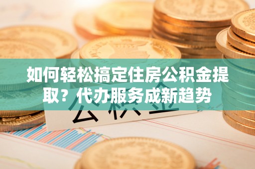 罗江如何轻松搞定住房公积金提取？代办服务成新趋势