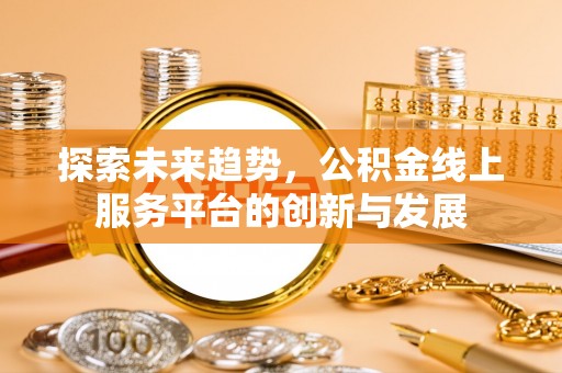 罗江探索未来趋势，公积金线上服务平台的创新与发展