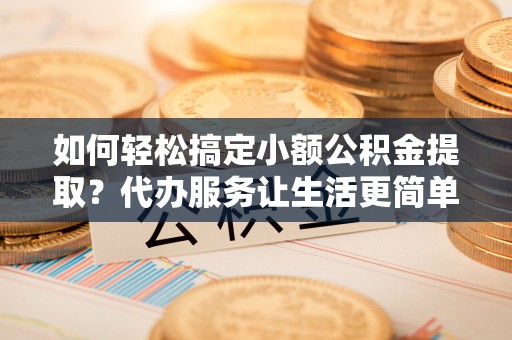 罗江如何轻松搞定小额公积金提取？代办服务让生活更简单