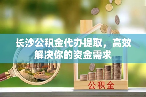 罗江长沙公积金代办提取，高效解决你的资金需求
