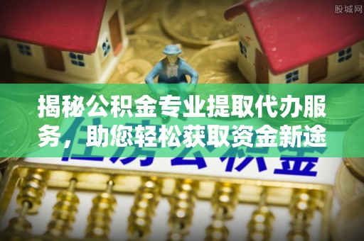 罗江揭秘公积金专业提取代办服务，助您轻松获取资金新途径
