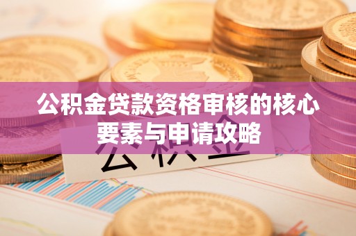 罗江公积金贷款资格审核的核心要素与申请攻略
