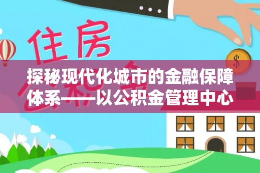 罗江探秘现代化城市的金融保障体系——以公积金管理中心为核心的民生服务