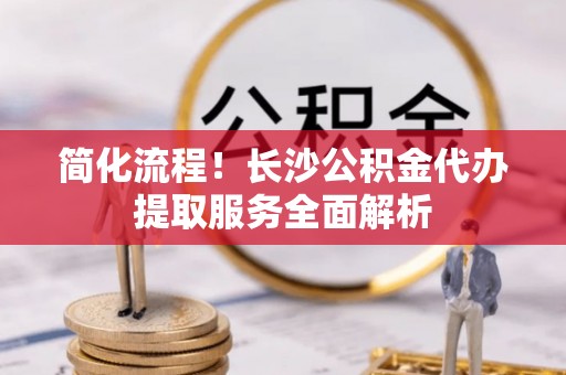 罗江简化流程！长沙公积金代办提取服务全面解析
